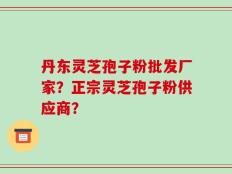 丹东灵芝孢子粉批发厂家？正宗灵芝孢子粉供应商？