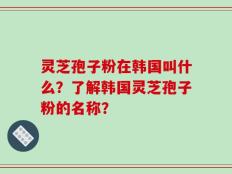 灵芝孢子粉在韩国叫什么？了解韩国灵芝孢子粉的名称？