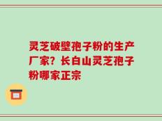 灵芝破壁孢子粉的生产厂家？长白山灵芝孢子粉哪家正宗