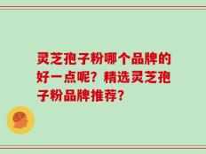 灵芝孢子粉哪个品牌的好一点呢？精选灵芝孢子粉品牌推荐？