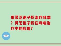 用灵芝孢子粉治疗哮喘？灵芝孢子粉在哮喘治疗中的应用？