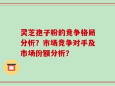 灵芝孢子粉的竞争格局分析？市场竞争对手及市场份额分析？