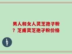 男人和女人灵芝孢子粉？芝甫灵芝孢孑粉价格