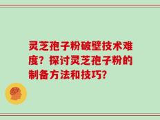 灵芝孢子粉破壁技术难度？探讨灵芝孢子粉的制备方法和技巧？