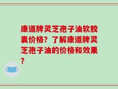 康道牌灵芝孢子油软胶囊价格？了解康道牌灵芝孢子油的价格和效果？