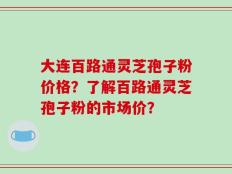 大连百路通灵芝孢子粉价格？了解百路通灵芝孢子粉的市场价？