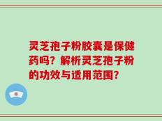 灵芝孢子粉胶囊是保健药吗？解析灵芝孢子粉的功效与适用范围？