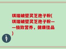 琪瑞破壁灵芝孢子粉(琪瑞破壁灵芝孢子粉——极致营养，健康佳品)