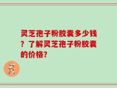 灵芝孢子粉胶囊多少钱？了解灵芝孢子粉胶囊的价格？