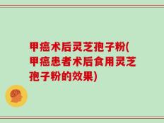 甲癌术后灵芝孢子粉(甲癌患者术后食用灵芝孢子粉的效果)