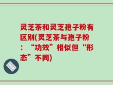 灵芝茶和灵芝孢子粉有区别(灵芝茶与孢子粉：“功效”相似但“形态”不同)