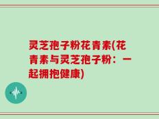 灵芝孢子粉花青素(花青素与灵芝孢子粉：一起拥抱健康)