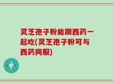 灵芝孢子粉能跟西药一起吃(灵芝孢子粉可与西药同服)