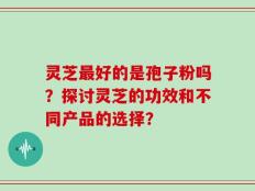 灵芝最好的是孢子粉吗？探讨灵芝的功效和不同产品的选择？