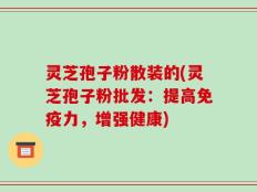 灵芝孢子粉散装的(灵芝孢子粉批发：提高免疫力，增强健康)