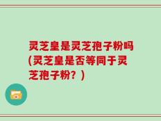 灵芝皇是灵芝孢子粉吗(灵芝皇是否等同于灵芝孢子粉？)