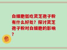 白细胞低吃灵芝孢子粉有什么好处？探讨灵芝孢子粉对白细胞的影响？