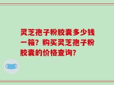 灵芝孢子粉胶囊多少钱一箱？购买灵芝孢子粉胶囊的价格查询？