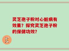 灵芝孢子粉对心脏病有效果？探究灵芝孢子粉的保健功效？