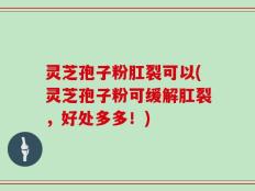 灵芝孢子粉肛裂可以(灵芝孢子粉可缓解肛裂，好处多多！)
