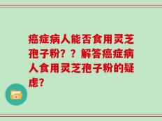 癌症病人能否食用灵芝孢子粉？？解答癌症病人食用灵芝孢子粉的疑虑？