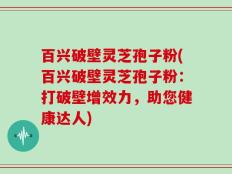 百兴破壁灵芝孢子粉(百兴破壁灵芝孢子粉：打破壁增效力，助您健康达人)