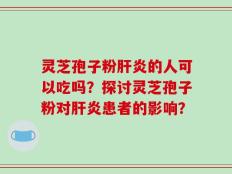 灵芝孢子粉肝炎的人可以吃吗？探讨灵芝孢子粉对肝炎患者的影响？
