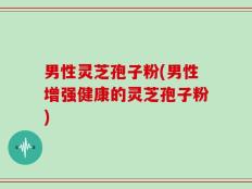 男性灵芝孢子粉(男性增强健康的灵芝孢子粉)