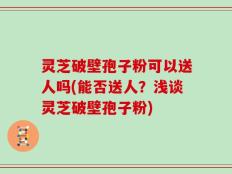 灵芝破壁孢子粉可以送人吗(能否送人？浅谈灵芝破壁孢子粉)
