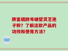 牌富硒酵母破壁灵芝孢子粉？了解这款产品的功效和使用方法？