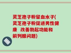 灵芝孢子粉留血水子(灵芝孢子粉促进男性健康  改善勃起功能和前列腺问题)