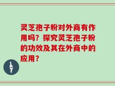 灵芝孢子粉对外商有作用吗？探究灵芝孢子粉的功效及其在外商中的应用？