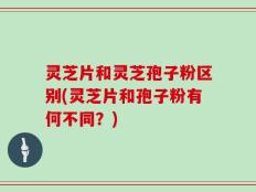 灵芝片和灵芝孢子粉区别(灵芝片和孢子粉有何不同？)