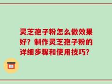 灵芝孢子粉怎么做效果好？制作灵芝孢子粉的详细步骤和使用技巧？