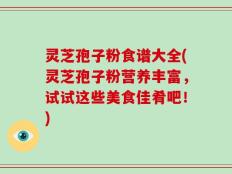 灵芝孢子粉食谱大全(灵芝孢子粉营养丰富，试试这些美食佳肴吧！)