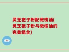 灵芝孢子粉配橄榄油(灵芝孢子粉与橄榄油的完美组合)