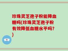 珍珠灵芝孢子粉能降血糖吗(珍珠灵芝孢子粉有效降低血糖水平吗？)