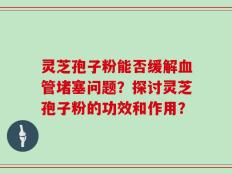 灵芝孢子粉能否缓解血管堵塞问题？探讨灵芝孢子粉的功效和作用？