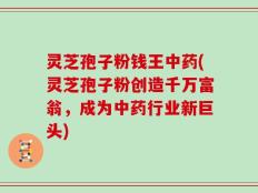 灵芝孢子粉钱王中药(灵芝孢子粉创造千万富翁，成为中药行业新巨头)
