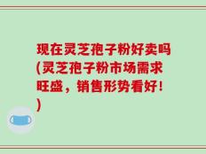 现在灵芝孢子粉好卖吗(灵芝孢子粉市场需求旺盛，销售形势看好！)