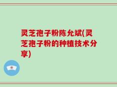 灵芝孢子粉陈允斌(灵芝孢子粉的种植技术分享)