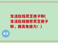 生活在线灵芝孢子粉(生活在线推荐灵芝孢子粉，提高免疫力！)