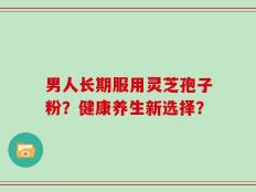 男人长期服用灵芝孢子粉？健康养生新选择？