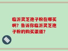 临沂灵芝孢子粉在哪买啊？告诉你临沂灵芝孢子粉的购买渠道？