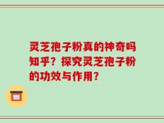 灵芝孢子粉真的神奇吗知乎？探究灵芝孢子粉的功效与作用？