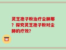 灵芝孢子粉治疗尘肺那？探究灵芝孢子粉对尘肺的疗效？