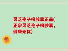 灵芝孢子粉胶囊正品(正宗灵芝孢子粉胶囊，健康无忧)
