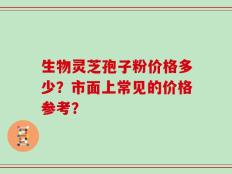 生物灵芝孢子粉价格多少？市面上常见的价格参考？