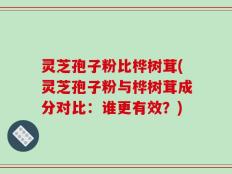 灵芝孢子粉比桦树茸(灵芝孢子粉与桦树茸成分对比：谁更有效？)