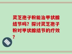 灵芝孢子粉能治甲状腺结节吗？探讨灵芝孢子粉对甲状腺结节的疗效？